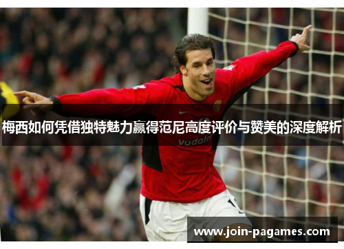 梅西如何凭借独特魅力赢得范尼高度评价与赞美的深度解析