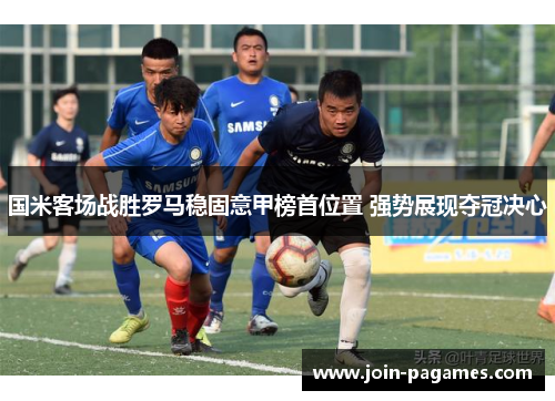 国米客场战胜罗马稳固意甲榜首位置 强势展现夺冠决心
